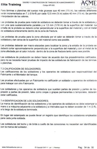 DISEÑO Y CONSTRUCCION DE TANQUES DE ALMACENAMIENTO
Elite Training Código API sso
SlfTIN' tlll 1 1ANDAl.D
1110 -JOOJ
Para láminas o planchas del cuerpo más gruesas que 40 mm (1 Yz in), los valores anteriores
serán incrementados en 7 J (5 lb-ft) por cada 12.5 mm (Yz in) sobre 40 mm (1Yz in). Se permite
interpolación de los valores.
Las probetas de prueba para metal de soldadura se deberán tomar a través de la soldadura y
con una cara sustancialmente paralela y a 1.5 mm (1/16 in) de la superficie del material. La
entalla de la probeta se deberá cortar perpendicular a la superficie del material y con el metal
de soldadura enteramente dentro de la zona de fractura.
Las probetas de prueba para la zona afectada por el calor se deberán tomar a través de la
soldadura y tan cerca de la superficie del material como sea posible.
Las probetas deberán ser macro-atacadas para localizar la zona y la entalla de la probeta se
deberá cortar aproximadamente perpendicular a la superficie del material y con el metal de la
zona afectada por el calor incluido dentro de la zona de fractura tanto como sea posible.
Las soldadura de producción se deben hacer de acuerdo don los procedimientos calificados,
pero no se necesita hacer pruebas de impacto de las soldaduras de fabricación de las láminas
o planchas.
7.3 CALIFICACION DE SOLDADORES.
Las calificaciones de los soldadores y los operarios de soldadura son responsabilidad del
Fabricante o el Montador del tanque.
Las pruebas efectuadas por un Fabricante no calificarán un soldador u operarios de soldadura
para trabajar con otro Fabricante.
Los soldadores y los operarios de soldadura que suelden partes de presión y partes de no-
presión a partes de presión, tales como orejas o grapas permanentes o temporales, deberán
estar calificados.
7.4 IDENTIFICACION DE LOS SOLDADORES.
La marca de identificación de los soldadores y los operarios de soldadura se debe estampar a
mano o a máquina adyacente a la soldadura y a intervalos que no deben exceder de 1 m (3 ft),
a lo largo de la soldadura terminada.
En lugar del estampado se puede llevar un registro que identifique los soldadores empleados
para cada junta soldada.
Las soldaduras del techo y de- brida a cuello de las conexiones no necesitan ser identificadas
con la marca del soldador.
www.hidrocarburos.com.co © Copyright 2007-11 por J. Restrepo Pag.: 54 de: 56
 