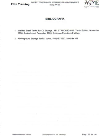 DISEÑO Y CONSTRUCCION DE TANQUES DE ALMACENAM IENTO
Elite Training códígo AP16so
BIBLIOGRAFIA
SfflUI ~ 1HE sr1- 11 0 ~ ~0
l ffO JOOJ
1. Welded Steel Tanks for Oil Storage. API STANDARD 650. Tenth Edition, November
1998. Addendum 4, December 2005. American Petroleum lnstitute.
2. Aboveground Storage Tanks. Myers, Philip E. 1997. McGraw Hill.
www.hídrocarburos.com.co ©Copyright 2007-11 por J. Restrepo Pag.: 56 de: 56
 