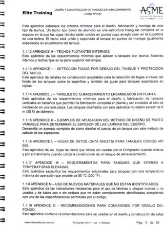 -
-
-
:::;
--
DISEÑO Y CONSTRUCCION DE TANQUES DE ALMACENAMIENTO
Elite Training código AP1 sso
SEíflN~ THE srANDA•O
f ff O .J O OJ
Este apéndice establece los criterios mínimos para el diseño, fabricación y montaje de este
tipo de techos. Un techo tipo domo de aluminio es una estructura triangular completa en el
espacio en la que las vigas (struts) están unidas en puntos cuyo arreglo caen en la superficie
de una esfera. El techo está unido y soportado al tanque en puntos de montaje igualmente
espaciados en el perímetro del tanque.
1.1.12 APENDICE H - TECHOS FLOTANTES INTERNOS.
Este apéndice da los requerimientos mínimos que aplican a tanques con techos flotantes
internos y techos fijos en la parte superior del tanque.
1.1.13 APENDICE 1- DETECCION FUGAS POR DEBAJO DEL TANQUE Y PROTECCION
DEL SUELO.
Este apéndice da detalles de construcción aceptables para la detección de fugas a través del
fondo de los tanques sobre la superficie y también da guías para tanques soportados en
rejillas.
1.1.14 APENDICE J - TANQUES DE ALMACENAMIENTO ENSAMBLADOS EN PLANTA.
Este apéndice da los requerimientos mínimos para el diseño y fabricación de tanques
verticales en tamaños que permiten la fabricación completa en planta y ser enviados al sitio de
instalación en una sola pieza. Los tanques diseñados con este apéndice no deben excedr de 6
m (20 ft) de diámetro.
1.1.15 APENDICE K - EJEMPLOS DE APLICACION DEL METODO DE DISEÑO DE PUNTO
VARIABLE PARA DETERMINAR EL ESPESOR DE LAS LAMINAS DEL CUERPO.
Desarrolla un ejemplo completo de como diseñar el cuerpo de un tanque con este método de
cálculo de los espesores.
1.1.16 APENDICE L- HOJAS DE DATOS (DATA SHEETS) PARA TANQUES CODIGO API
650.
Este apéndice da las hojas de datos que deben ser usadas por el Comprador cuando ordena
y por el Fabricante cuando cotiza la construcción de un tanque de almacenamiento.
1.1.17 APENDICE M - REQUERIMIENTOS PARA TANQUES QUE OPERAN A
TEMPERATURAS ELEVADAS.
Este apéndice especifica los requerimientos adicionales para tanques con una temperatura
máxima de operación que excede de 90 ºC (200 ºF).
1.1 .8 APENDICE N - USO DE NUEVOS MATERIALES QUE NO ESTAN IDENTIFICADOS.
Este apéndice da las indicaciones necesarias para el uso de láminas o chapas nuevas o no
usadas y de tubos con o sin costura que no están completamente identificados cumpliendo
con una de las especificaciones permitidas por el código.

1.1.19 APENDICE O - RECOMENDADIONES PARA CONEXIONES POR DEBAJO DEL
FONDO.
Este apéndice contiene recomendaciones para se usadas en el diseño y construcción de estas
www.hidrocarburos.com.co ©Copyright 2007-11 por J . Restrepo Pag.: 5 de: 56
 