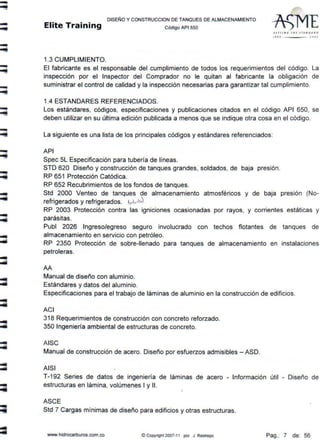 -
-
-
-
-
-
-
-
-
-
...
=
-
DISEÑO Y CONSTRUCCION DE TANQUES DE ALMACENAMIENTO
Elite Training código AP1 sso
1.3 CUMPLIMIENTO.
SFTrl N G 1Ht 1TANDA ID
t llfl ) OOJ
El fabricante es et responsable del cumplimiento de todos los requerimientos del código. La
inspección por el Inspector del Comprador no te quitan al fabricante la obligación de
suministrar et control de calidad y la inspección necesarias para garantizar tal cumplimiento.
1.4 ESTANDARES REFERENCIADOS.
Los estándares, códigos, especificaciones y publicaciones citados en el código API 650, se
deben utilizar en su última edición publicada a menos que se indique otra cosa en el código.
La siguiente es una lista de los principales códigos y estándares referenciados:
API
Spec 5L Especificación para tubería de líneas.
STD 620 Diseño y construcción de tanques grandes, soldados, de baja presión.
RP 651 Protección Catódica.
RP 652 Recubrimientos de tos fondos de tanques.
Std 2000 Venteo de tanques de almacenamiento atmosféricos y de baja presión (No-
refrigerados y refrigerados. •.....,~
RP 2003 Protección contra las igniciones ocasionadas por rayos, y corrientes estáticas y
parásitas.
Publ 2026 Ingreso/egreso seguro involucrado con techos flotantes de tanques de
almacenamiento en servicio con petróleo.
RP 2350 Protección de sobre-llenado para tanques de almacenamiento en instalaciones
petroleras.
AA
Manual de diseño con aluminio.
Estándares y datos del aluminio.
Especificaciones para el trabajo de láminas de aluminio en la construcción de edificios.
ACI
318 Requerimientos de construcción con concreto reforzado.
350 Ingeniería ambiental de estructuras de concreto.
AISC
Manual de construcción de acero. Diseño por esfuerzos admisibles - ASO.
AISI
T-192 Series de datos de ingeniería de láminas de acero - Información útil - Diseño de
estructuras en lámina, volúmenes 1y 11.
ASCE
Std 7 Cargas mínimas de diseño para edificios y otras estructuras.
www.hidrocarburos.com.co © Copyñght 2007-11 por J. Restrepo Pag.: 7 de: 56
 