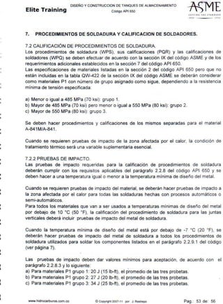 11
lil
i
11
i
¡¡
i
..
1
•
li
i
•
DISEÑO Y CONSTRUCCION DE TANQUES DE ALMACENAMIENTO
Elite Training código API sso
St1TI N G 1 H E srAN OAAO
'''º .2001
7. PROCEDIMIENTOS DE SOLDADURA Y CALIFICACION DE SOLDADORES.
7.2 CALIFICACIÓN DE PROCEDIMIENTOS DE SOLDADURA.
Los procedimientos de soldadura (WPS), sus calificaciones (PQR) y las calificaciones de
soldadores (WPQ) se deben efectuar de acuerdo con la sección IX del código ASME y de los
requerimientos adicionales establecidos en la sección 7 del código API 650.
Las especificaciones de materiales listadas en la sección 2 del código API 650 pero que no
están incluidas en la tabla QW-422 de la sección IX del código ASME se deberán considerar
como materiales P1 con número de grupo asignado como sigue, dependiendo a la resistencia
mínima de tensión especificada:
a) Menor o igual a 485 MPa (70 ksi): grupo 1.
b) Mayor de 485 MPa (70 ksi) pero menor o igual a 550 MPa (80 ksi): grupo 2.
c) Mayor de 550 MPa (80 ksi): grupo 3.
Se deben hacer procedimientos y calificaciones de los mismos separadas para el material
A-841 M/A-841 .
Cuando se requieren pruebas de impacto de la zona afectada por el calor, la condición de
tratamiento térmico será una variable suplementaria esencial.
7.2.2 PRUEBAS DE IMPACTO.
Las pruebas de impacto requeridas para la calificación de procedimientos de soldadura
deberán cumplir con los requisitos aplicables del parágrafo 2.2.8 del código API 650 y se
deben hacer a una temperatura igual o menor a la temperatura mínima de diseño del metal.
Cuando se requieren pruebas de impacto del material, se deberán hacer pruebas de impacto a
la zona afectada por el calor para todas las soldaduras hechas con procesos automáticos o
semi-automáticos.
Para todos los materiales que van a ser usados a temperaturas mínimas de diseño del metal
por debajo de 1O ºC (50 ºF), la calificación del procedimiento de soldadura para las juntas
verticales deberá incluir pruebas de impacto del metal de soldadura.
Cuando la temperatura mínima de diseño del metal está por debajo de -7 ºC (20 ºF), se
deberán hacer pruebas de impacto del metal de soldadura a todos los procedimientos de
soldadura utilizados para soldar los componentes listados en el parágrafo 2.2.9.1 del código
(ver página 7).
Las pruebas de impacto deben dar valores mínimos para aceptación, de acuerdo con el
parágrafo 2.2.8.3 y lo siguiente:
a) Para materiales P1 grupo 1: 20 J (15 lb-ft), el promedio de las tres probetas.
b) Para materiales P1 grupo 2: 27 J (20 lb-ft), el promedio de las tres probetas.
c) Para materiales P1 grupo 3: 34 J (25 lb-ft), el promedio de las tres probetas.
www.hidrocarburos.com.co © Copynght 2007-11 por J. Restrepo Pag.: 53 de: 56
 