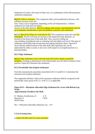 Settlement of a tank is the result of either one, or a combination of the following three
settlement components.
B.2.2.1 Uniform settlement. This component often can be predicted in advance, with
sufficient accuracy from soil
tests. It may vary in magnitude, depending on the soil characteristics. Uniform
settlement of a tank does not induce
stresses in the tank structure. However, piping, tank nozzles, and attachments must be
given adequate consideration to prevent problems caused by such settlement.
B.2.2.2 Rigid body tilting of a tank (planar tilt). This component rotates the tank in a
tilted plane. The tilt will cause an increase in the liquid level and, therefore, an
increase in the hoop stress in the tank shell. Also, excessive tilting can
cause binding of peripheral seals in a floating roof and inhibit roof travel. This type of
settlement could affect tank nozzles that have piping attached to them. Figure B.3
shows that the settled location of the tank shell, after rigid body tilt, can be
represented by either a cosine or sine wave with respect to its original position in a
horizontal plane
B.2.3 Edge Settlement
B.2.3.1 Edge settlement occurs when the tank shell settles sharply around the
periphery, resulting in deformation of the bottom plate near the shell-to-bottom corner
junction. Figure B.6 illustrates this settlement.
B.3.2 Permissible Out-of-plane Settlement
From the measurements procedures described in B.2.2.4 and B.2.2.5, determine the
maximum out-of-plane settlement.
The magnitude (absolute value) of the maximum settlement shall be compared to the
permissible values given in B.3.2.1 or B.3.2.2, as applicable
Figure B.11—Maximum Allowable Edge Settlement for Areas with Bottom Lap
Welds
Approximately Parallel to the Shell
R = Radius of settled area, ft 4 ft
Diameter, ft 120 ft
WHAT Bew
Bew = Maximum allowable settlement, (in.) 4.6”
C.2.11.6 Swing Lines
a) Inspect flexible joint for cracks and leaks.
 