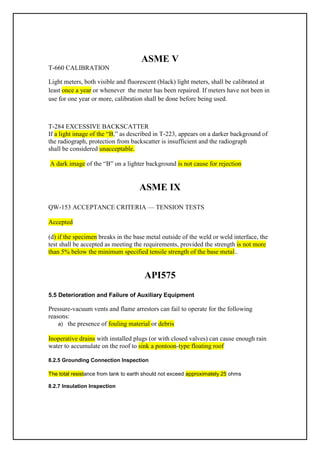 ASME V
T-660 CALIBRATION
Light meters, both visible and fluorescent (black) light meters, shall be calibrated at
meters have not been in
or whenever the meter has been repaired. If
once a year
least
use for one year or more, calibration shall be done before being used.
T-284 EXCESSIVE BACKSCATTER
If a light image of the “B,” as described in T-223, appears on a darker background of
the radiograph, protection from backscatter is insufficient and the radiograph
shall be considered unacceptable.
is not cause for rejection
ound
n a lighter backgr
o
”
B
“
of the
A dark image
ASME IX
QW-153 ACCEPTANCE CRITERIA — TENSION TESTS
Accepted
(d) if the specimen breaks in the base metal outside of the weld or weld interface, the
test shall be accepted as meeting the requirements, provided the strength is not more
than 5% below the minimum specified tensile strength of the base metal..
API575
5.5 Deterioration and Failure of Auxiliary Equipment
Pressure-vacuum vents and flame arrestors can fail to operate for the following
reasons:
a) the presence of fouling material or debris
Inoperative drains with installed plugs (or with closed valves) can cause enough rain
water to accumulate on the roof to sink a pontoon-type floating roof
8.2.5 Grounding Connection Inspection
The total resistance from tank to earth should not exceed approximately 25 ohms
8.2.7 Insulation Inspection
 