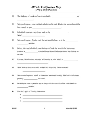 API 653 Certification Prep
API 575 Study Questions
32. The thickness of a tank roof can be checked by ____________________________ or
__________________.
33. When walking on a cone-roof tank, planks can be used. Planks that are used should be
long enough to span ________________________________.
34. Individuals on a tank roof should walk on the _________ __________.
Why? _________________________
35. When walking on a floating roof, the tank should always be in the ______________
____________ position.
36. Before allowing individuals on a floating roof tank that is not in the high-gauge
position, a ______________ test shall be performed before personnel are allowed on
the roof.
37. External corrosion on a tank roof will usually be most severe at ________________
__________________________________.
38. What is the primary reason for periodically inspecting flame arrestors?
_________________________
39. When tunneling under a tank to inspect the bottom (it is rarely done!) it is difficult to
properly _______________ the tunnel.
40. Probably the most expensive way to inspect the bottom-side of the tank floor is to
____________ the tank.
41. List the 3 types of floating roof drains
a. ____________________________________________
b. ____________________________________________
c. ____________________________________________
8/19/03 10 Copyright MSTS
 