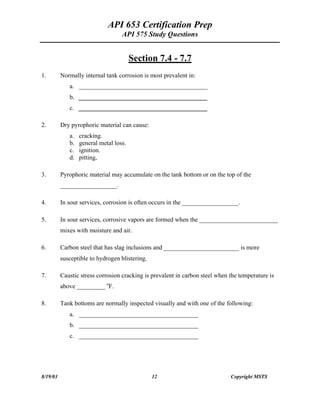 API 653 Certification Prep
API 575 Study Questions
Section 7.4 - 7.7
1. Normally internal tank corrosion is most prevalent in:
a. _________________________________________
b. _________________________________________
c. _________________________________________
2. Dry pyrophoric material can cause:
a. cracking.
b. general metal loss.
c. ignition.
d. pitting,
3. Pyrophoric material may accumulate on the tank bottom or on the top of the
__________________.
4. In sour services, corrosion is often occurs in the __________________.
5. In sour services, corrosive vapors are formed when the _________________________
mixes with moisture and air.
6. Carbon steel that has slag inclusions and ________________________ is more
susceptible to hydrogen blistering.
7. Caustic stress corrosion cracking is prevalent in carbon steel when the temperature is
above _________ o
F.
8. Tank bottoms are normally inspected visually and with one of the following:
a. ______________________________________
b. ______________________________________
c. ______________________________________
8/19/03 12 Copyright MSTS
 