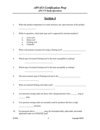 API 653 Certification Prep
API 575 Study Questions
Section 4
1. When the product temperature in a tank increases, the vapor pressure of the product
_________________.
2. While in operation, which tank type roof is supported by internal members?
a. Cone roof
b. Dome roof
c. Floating roof
d. Umbrella
3. What is the primary reason(s) for using a floating roof? _______________________
_______________________________________________________________
4. Which type of external floating-roof is the most susceptible to sinking?
_____________________________
5. Which type of external floating-roof is the least susceptible to sinking?
_____________________________
6. The most common type of floating-roof seal is the ______________________
____________________.
7. When are internal floating roof tanks used? ________________________________
_____________________________________
8. Low-pressure storage tanks are those with a design pressure from _______ psig to
_______ psig.
9. Low-pressure storage tanks are normally used for products that have a high
_______________ pressure.
10. For pressures above _________ psig, the hemispheroidal, spheroidal, and noded
spheroidal tanks are commonly used.
8/19/03 4 Copyright MSTS
 