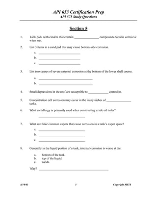 API 653 Certification Prep
API 575 Study Questions
Section 5
1. Tank pads with cinders that contain ________________ compounds become corrosive
when wet.
2. List 3 items in a sand pad that may cause bottom-side corrosion.
a. ___________________________
b. ___________________________
c. ___________________________
3. List two causes of severe external corrosion at the bottom of the lower shell course.
a. ___________________________________
b. ___________________________________
4. Small depressions in the roof are susceptible to _____________ corrosion.
5. Concentration cell corrosion may occur in the many niches of ________________
tanks.
6. What metallurgy is primarily used when constructing crude oil tanks?
______________________________
7. What are three common vapors that cause corrosion in a tank s vapor space?
a. ______________________________
b. ______________________________
c. ______________________________
8. Generally in the liquid portion of a tank, internal corrosion is worse at the:
a. bottom of the tank.
b. top of the liquid.
c. welds.
Why? _____________________________________________
8/19/03 5 Copyright MSTS
 