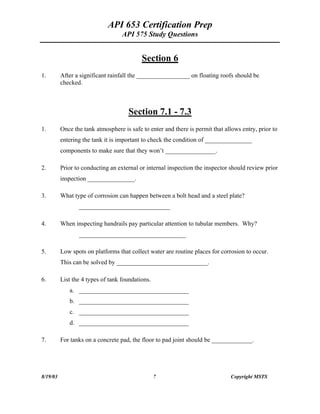 API 653 Certification Prep
API 575 Study Questions
Section 6
1. After a significant rainfall the _________________ on floating roofs should be
checked.
Section 7.1 - 7.3
1. Once the tank atmosphere is safe to enter and there is permit that allows entry, prior to
entering the tank it is important to check the condition of _______________
components to make sure that they won t ________________.
2. Prior to conducting an external or internal inspection the inspector should review prior
inspection _______________.
3. What type of corrosion can happen between a bolt head and a steel plate?
_____________________________
4. When inspecting handrails pay particular attention to tubular members. Why?
__________________________________
5. Low spots on platforms that collect water are routine places for corrosion to occur.
This can be solved by _____________________________.
6. List the 4 types of tank foundations.
a. ___________________________________
b. ___________________________________
c. ___________________________________
d. ___________________________________
7. For tanks on a concrete pad, the floor to pad joint should be _____________.
8/19/03 7 Copyright MSTS
 