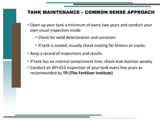 TANK MAINTENANCE – COMMON SENSE APPROACH
• Open up your tank a minimum of every two years and conduct your
own visual inspection inside
• Check for weld deterioration and corrosion
• If tank is coated, visually check coating for blisters or cracks
• Keep a record of inspections and results
• If tank has an internal containment liner, check leak monitor weekly
• Conduct an API-653 inspection of your tank every five years as
recommended by TFI (The Fertilizer Institute)
 