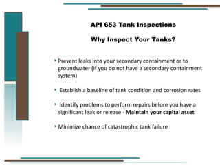 API 653 Tank Inspections
Why Inspect Your Tanks?
• Prevent leaks into your secondary containment or to
groundwater (if you do not have a secondary containment
system)
• Establish a baseline of tank condition and corrosion rates
• Identify problems to perform repairs before you have a
significant leak or release - Maintain your capital asset
• Minimize chance of catastrophic tank failure
 