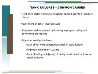 TANK FAILURES – COMMON CAUSES
• Tank shell plates not thick enough for specific gravity of product
stored
• Over-filling of tank – over pressure
• Cut-down and re-erected tanks using improper cutting and
re-welding procedures
• Improper weld procedures
Lack of full weld penetrations (lack of weld fusion)
Improper weld seam spacing
Lack of radiograph (x-ray) of newly constructed tanks or on
repaired tanks
 