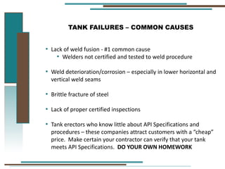 TANK FAILURES – COMMON CAUSES
• Lack of weld fusion - #1 common cause
• Welders not certified and tested to weld procedure
• Weld deterioration/corrosion – especially in lower horizontal and
vertical weld seams
• Brittle fracture of steel
• Lack of proper certified inspections
• Tank erectors who know little about API Specifications and
procedures – these companies attract customers with a “cheap”
price. Make certain your contractor can verify that your tank
meets API Specifications. DO YOUR OWN HOMEWORK
 
