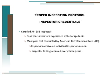 PROPER INSPECTION PROTOCOL
INSPECTOR CREDENTIALS
• Certified API 653 Inspector
 Four years minimum experience with storage tanks
 Must pass test conducted by American Petroleum Institute (API)
Inspectors receive an individual inspector number
 Inspector testing required every three years
 