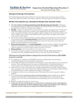 Inspections Standard Operating Procedure 5
Aboveground Storage Tanks
Last updated by: B. Liggett Page 1 of 12 Last Updated: Jan 2015
University of Illinois at Urbana-Champaign http://www.fs.illinois.edu/services/safety-and-compliance 217-265-9828
Aboveground Storage Tank Inspection
This Standard Operating Procedure describes the steps that campus units that manage aboveground oil
storage tanks (ASTs) or containers must follow to perform visual tank inspections. Checklists are attached.
Monthly Tank Inspection (e.g., Aboveground Storage Tanks, Generator Tanks):
 Use and complete the Aboveground Storage Tank Monthly Inspection Checklist – Designate a
knowledgeable individual to inspect tanks according to the attached checklist or an equivalent method
pre-approved by the Division of Safety and Compliance.
 Monthly – Inspect aboveground tanks and associated valves, piping, and appurtenances. Visually assess
the general condition of the tank or container and its appurtenances such as flange joints, expansion
joints, valve glands and bodies, catch pans, pipeline supports, locking of valves, and metal surfaces. Also
observe shells for signs of leaks or potential leaks, such as cracks, holes, rust, bulges, dents, residues,
stains or other visual evidence.
 For oil/fuel containers that lack secondary containment and cannot be inspected or viewed on all sides
for the presence of leaks, accurately inventory quantities at least monthly. Reconcile the amount of
product used with the amount of product purchased to account for all inventory and confirm that
product is not slowly leaking from the container.
 Keep written procedures and a record of inspections, inventories and tests, signed by the appropriate
supervisor or designated inspector, with the SPCC Plan at your unit for at least 3 years. Certified
inspector integrity tests records should be retained for the life of the tank.
 Report problems to the Unit Coordinator for corrective action.
 If you witness or discover a release of a petroleum product notify the appropriate personnel in
accordance with SOP-1 Spill Reporting Procedures for University Personnel and Students.
AST Inspection Checklist Guidance (Adopted from the Steel Tank Institute (STI) SP0001
inspection standard):
 For equipment not included in the STI SP0001 inspection standard, follow the manufacturer
recommended inspection/testing schedules and procedures.
 The monthly AST Inspection is intended for monitoring the external AST condition and its containment
structure. This visual inspection does not require a certified inspector. It shall be performed by an
owner’s inspector who is familiar with the site and can identify changes and developing problems.
 Upon discovery of water in the primary tank, secondary containment area, interstice, or spill container,
remove promptly or take other corrective action. Before discharge to the environment, inspect the liquid
for regulated products or other contaminants and dispose of it properly.
 (*) designates an item in a non-conformance status. This indicates that action is required to address a
problem.
 Non-conforming items important to tank or containment integrity require evaluation by an engineer
experienced in AST design, a certified inspector, or a tank manufacturer who will determine the
corrective action. Note the non-conformance and corresponding corrective action in the comment
section.
 Retain the completed checklists for at least 3 years.
 In the event of severe weather (snow, ice, wind storms) or maintenance (such as painting) that
could affect the operation of critical components (e.g., normal and emergency vents, valves), an
inspection of these components is required immediately following the event.
 