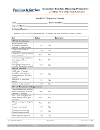 Inspections Standard Operating Procedure 5
Monthly AST Inspection Checklist
Last updated by: B. Liggett Page 2 of 12 Last Updated: Jan 2015
University of Illinois at Urbana-Champaign http://www.fs.illinois.edu/services/safety-and-compliance 217-265-9828
Monthly AST Inspection Checklist
Unit: Inspection Date:
Inspector Name:
Container/System:
(*) designates an item in a non-conformance status. This indicates that action is required to address a problem.
Item Status Comments
1.0 Tank Containment
Water in primary tank,
secondary containment,
interstice, or spill container?
Yes* No
Debris or fire hazard in
containment?
Yes* No
Drain valves operable and in a
closed position?
Yes No*
Containment egress pathways
clear and gates/doors
operable?
Yes No*
Secondary containment or
ground is damaged or stained?
Yes* No
2.0 Leak Detection
Visible signs of leakage
around the tank, concrete
pad, containment, ringwall or
ground?
Yes* No
Valve seals or gaskets are
leaking?
Yes* No
Cracks in hosing present? Yes* No
3.0 Tank Attachments and Appurtances
Ladder and platform structure
secure with no sign of severe
corrosion or damage?
Yes No*
Tank Liquid level gauge and
alarms readable and in good
condition?
Yes No*
All tank openings are properly
sealed?
Yes No*
Vents are obstructed? Yes* No
Pipelines or supports are
damaged or deteriorated?
Yes* No
Buried pipelines exposed? Yes* No
 