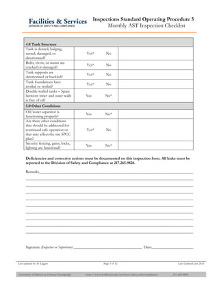 Inspections Standard Operating Procedure 5
Monthly AST Inspection Checklist
Last updated by: B. Liggett Page 3 of 12 Last Updated: Jan 2015
University of Illinois at Urbana-Champaign http://www.fs.illinois.edu/services/safety-and-compliance 217-265-9828
4.0 Tank Structure
Tank is dented, bulging,
rusted, damaged, or
deteriorated?
Yes* No
Bolts, rivets, or seams are
cracked or damaged?
Yes* No
Tank supports are
deteriorated or buckled?
Yes* No
Tank foundations have
eroded or settled?
Yes* No
Double-walled tanks – Space
between inner and outer walls
is free of oil?
Yes No*
5.0 Other Conditions
Oil/water separator is
functioning properly?
Yes No*
Are there other conditions
that should be addressed for
continued safe operation or
that may affect the site SPCC
plan?
Yes* No
Security fencing, gates, locks,
lighting are functional?
Yes No*
Deficiencies and corrective actions must be documented on this inspection form. All leaks must be
reported to the Division of Safety and Compliance at 217.265.9828.
Remarks
Signature (Inspector or Supervisor) Date:
 