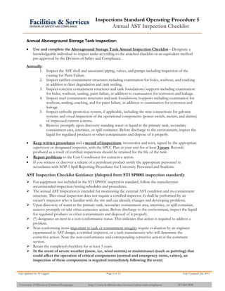 Inspections Standard Operating Procedure 5
Annual AST Inspection Checklist
Last updated by: B. Liggett Page 4 of 12 Last Updated: Jan 2015
University of Illinois at Urbana-Champaign http://www.fs.illinois.edu/services/safety-and-compliance 217-265-9828
Annual Aboveground Storage Tank Inspection:
 Use and complete the Aboveground Storage Tank Annual Inspection Checklist – Designate a
knowledgeable individual to inspect tanks according to the attached checklist or an equivalent method
pre-approved by the Division of Safety and Compliance.
Annually:
1. Inspect the AST shell and associated piping, valves, and pumps including inspection of the
coating for Paint Failure.
2. Inspect earthen containment structures including examination for holes, washout, and cracking
in addition to liner degradation and tank settling.
3. Inspect concrete containment structures and tank foundations/supports including examination
for holes, washout, settling, paint failure, in addition to examination for corrosion and leakage.
4. Inspect steel containment structures and tank foundations/supports including examination for
washout, settling, cracking, and for paint failure, in addition to examination for corrosion and
leakage.
5. Inspect cathodic protection system, if applicable, including the wire connections for galvanic
systems and visual inspection of the operational components (power switch, meters, and alarms)
of impressed current systems.
6. Remove promptly upon discovery standing water or liquid in the primary tank, secondary
containment area, interstice, or spill container. Before discharge to the environment, inspect the
liquid for regulated products or other contaminants and dispose of it properly.
 Keep written procedures and a record of inspections, inventories and tests, signed by the appropriate
supervisor or designated inspector, with the SPCC Plan at your unit for at least 3 years. Records
produced as a result of certified inspections should be retained for the life of the tank.
 Report problems to the Unit Coordinator for corrective action.
 If you witness or discover a release of a petroleum product notify the appropriate personnel in
accordance with SOP-1 Spill Reporting Procedures for University Personnel and Students.
AST Inspection Checklist Guidance (Adopted from STI SP0001 inspection standard):
 For equipment not included in the STI SP0001 inspection standard, follow the manufacturer
recommended inspection/testing schedules and procedures.
 The annual AST Inspection is intended for monitoring the external AST condition and its containment
structure. This visual inspection does not require a certified inspector. It shall be performed by an
owner’s inspector who is familiar with the site and can identify changes and developing problems.
 Upon discovery of water in the primary tank, secondary containment area, interstice, or spill container,
remove promptly or take other corrective action. Before discharge to the environment, inspect the liquid
for regulated products or other contaminants and disposed of it properly.
 (*) designates an item in a non-conformance status. This indicates that action is required to address a
problem.
 Non-conforming items important to tank or containment integrity require evaluation by an engineer
experienced in AST design, a certified inspector, or a tank manufacturer who will determine the
corrective action. Note the non-conformance and corresponding corrective action in the comment
section.
 Retain the completed checklists for at least 3 years.
 In the event of severe weather (snow, ice, wind storms) or maintenance (such as painting) that
could affect the operation of critical components (normal and emergency vents, valves), an
inspection of these components is required immediately following the event.
 