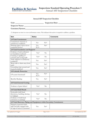 Inspections Standard Operating Procedure 5
Annual AST Inspection Checklist
Last updated by: B. Liggett Page 5 of 12 Last Updated: Jan 2015
University of Illinois at Urbana-Champaign http://www.fs.illinois.edu/services/safety-and-compliance 217-265-9828
Annual AST Inspection Checklist
Unit: Inspection Date:
Inspector Name:
Container/System:
(*) designates an item in a non-conformance status. This indicates that action is required to address a problem.
Item Status Comments
1.0 Tank Containment
Containment structure in
satisfactory condition?
Yes No*
Drainage pipes/valves fit for
continued service?
Yes No*
N/A
2.0 Tank Foundation and Supports
Evidence of tank settlement
or foundation washout?
Yes* No
Cracking or spalling of
concrete pad or ring wall?
Yes* No
Tank supports in satisfactory
condition?
Yes No*
Water able to drain away from
tank?
Yes No*
Grounding strap secured and
in good condition?
Yes No*
3.0 Cathodic Protection
CP system functional?
Yes No*
N/A
Rectifier Reading: Yes No*
4.0 Tank External Coating
Evidence of paint failure? Yes* No
5.0 Tank Shell/Heads
Noticeable shell/head
distortions, buckling, denting
or bulging?
Yes* No
Evidence of shell/head
corrosion or cracking?
Yes* No
6.0 Tank Manways, Piping and Equipment within Secondary Containment
Flanged connection bolts
tight and fully engaged with
no sign of wear or corrosion?
Yes No*
 
