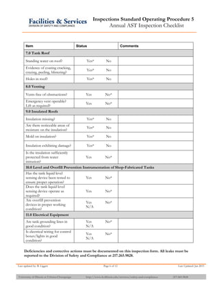 Inspections Standard Operating Procedure 5
Annual AST Inspection Checklist
Last updated by: B. Liggett Page 6 of 12 Last Updated: Jan 2015
University of Illinois at Urbana-Champaign http://www.fs.illinois.edu/services/safety-and-compliance 217-265-9828
Item Status Comments
7.0 Tank Roof
Standing water on roof? Yes* No
Evidence of coating cracking,
crazing, peeling, blistering?
Yes* No
Holes in roof? Yes* No
8.0 Venting
Vents free of obstructions? Yes No*
Emergency vent operable?
Lift as required?
Yes No*
9.0 Insulated Roofs
Insulation missing? Yes* No
Are there noticeable areas of
moisture on the insulation?
Yes* No
Mold on insulation? Yes* No
Insulation exhibiting damage? Yes* No
Is the insulation sufficiently
protected from water
intrusion?
Yes No*
10.0 Level and Overfill Prevention Instrumentation of Shop-Fabricated Tanks
Has the tank liquid level
sensing device been tested to
ensure proper operation?
Yes No*
Does the tank liquid level
sensing device operate as
required?
Yes No*
Are overfill prevention
devices in proper working
condition?
Yes No*
N/A
11.0 Electrical Equipment
Are tank grounding lines in
good condition?
Yes No*
N/A
Is electrical wiring for control
boxes/lights in good
condition?
Yes No*
N/A
Deficiencies and corrective actions must be documented on this inspection form. All leaks must be
reported to the Division of Safety and Compliance at 217.265.9828.
 