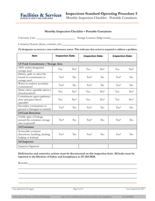 Inspections Standard Operating Procedure 5
Monthly Inspection Checklist - Portable Containers
Last updated by: B. Liggett Page 9 of 12 Last Updated: Jan 2015
University of Illinois at Urbana-Champaign http://www.fs.illinois.edu/services/safety-and-compliance 217-265-9828
Monthly Inspection Checklist – Portable Containers
University Unit: Storage Location (bldg/room):
Container/System (drum, contents, etc):
(*) designates an item in a non-conformance status. This indicates that action is required to address a problem.
Item Inspection Date: Inspection Date: Inspection Date:
1.0 Tank Containment / Storage Area
ASTs within designated
storage area?
Yes No* Yes No* Yes No*
Debris, spills or other fire
hazard in containment or
storage area?
Yes* No Yes* No Yes* No
Water in outdoor secondary
containment?
Yes* No Yes* No Yes* No
Drain valves operable and in a
closed position?
Yes No* Yes No* Yes No*
Containment egress pathways
clear and gates/doors
operable?
Yes No* Yes No* Yes No*
Secondary containment or
ground is damaged or stained?
Yes* No Yes* No Yes* No
2.0 Leak Detection
Visible signs of leakage
around the container, storage
area or ground?
Yes* No Yes* No Yes* No
3.0 Container
Noticeable container
distortions, buckling, denting,
bulging or leaking?
Yes* No Yes* No Yes* No
4.0 Inspector
Inspector Signature
Deficiencies and corrective actions must be documented on this inspection form. All leaks must be
reported to the Division of Safety and Compliance at 217.265.9828.
Remarks
 