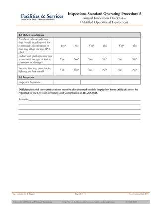 Inspections Standard Operating Procedure 5
Annual Inspection Checklist –
Oil-filled Operational Equipment
Last updated by: B. Liggett Page 12 of 12 Last Updated: Jan 2015
University of Illinois at Urbana-Champaign http://www.fs.illinois.edu/services/safety-and-compliance 217-265-9828
4.0 Other Conditions
Are there other conditions
that should be addressed for
continued safe operation or
that may affect the site SPCC
plan?
Yes* No Yes* No Yes* No
Ladder and platform structure
secure with no sign of severe
corrosion or damage?
Yes No* Yes No* Yes No*
Security fencing, gates, locks,
lighting are functional?
Yes No* Yes No* Yes No*
5.0 Inspector
Inspector Signature
Deficiencies and corrective actions must be documented on this inspection form. All leaks must be
reported to the Division of Safety and Compliance at 217.265.9828.
Remarks
 