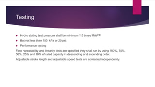 Testing
 Hydro stating test pressure shall be minimum 1.5 times MAWP
 But not less than 150 kPa or 20 psi.
 Performance testing
Flow repeatability and linearity tests are specified they shall run by using 100%, 75%,
50%, 25% and 10% of rated capacity in descending and ascending order.
Adjustable stroke length and adjustable speed tests are contected independently.
 