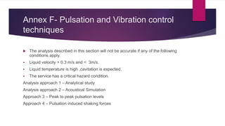 Annex F- Pulsation and Vibration control
techniques
 The analysis described in this section will not be accurate if any of the following
conditions apply.
 Liquid velocity > 0.3 m/s and < 3m/s.
 Liquid temperature is high ,cavitation is expected.
 The service has a critical hazard condition.
Analysis approach 1 – Analytical study
Analysis approach 2 – Acoustical Simulation
Approach 3 – Peak to peak pulsation levels
Approach 4 – Pulsation induced shaking forces
 