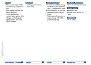 Plan overview 	
<
Pump media characteristics
•	Low to medium temperature liquids
Location, function
•	Atmospheric side
•	Leakage limiting detection and
alarm
Configurations
1CW-FL, 1CW-FX
Remarks, checkpoints
•	It must be ensured that the leakage
from the drain port is collected and
piped to a leakage recovery system.
•	Drain connection on the gland must
be at the bottom-most position (6
o’clock).
•	Media properties to be checked for
possible blockage of the orifice
plug due to congealing.
Application
•	Commonly used on horizontal
pipeline pumps.
Features
•	Utilizes an orifice plug to limit the
amount of leakage leaving the seal
gland.
•	Normal leakage continues to flow
freely to the drain port.
•	Excessive leakage causes
a pressure build-up upstream of the
orifice plug which subsequently
triggers a pressure alarm by the
pressure transmitter.
Plan 66B	
<
Applicable Seals & Systems	
<
Drawings 	
<
 