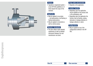 Plan overview 	
<
Plan 99	
<
Engineered
Pump media characteristics
•	Depends on the application.
Location, function
•	Depending upon the application,
may be applied on the process side
or the atmospheric side.
•	Depending upon the application the
function may be flushing, cooling,
lubrication or leakage detection or
leakage collection or alarm.
Configurations
•	May be applied to any of the
configurations defined in the API
682.
Features
•	Typically an engineered system –
as per API 682 guidelines or at
times beyond the scope of the
standard.
Application
•	May be applied to any duties
– non-hydrocarbons, non-flashing or
flashing hydrocarbons.
•	May be applied to horizontal as
well as vertical pumps.
Remarks, checkpoints
•	This plan always needs detailed
engineering as well as detailed
discussions between the seal
manufacturer and client.
 
