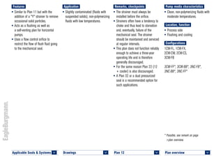 Plan overview 	
<
* Possible, see remark on page
>plan overview.
Pump media characteristics
•	Clean, non-polymerizing fluids with
moderate temperatures.
Location, function
•	Process side
•	Flushing and cooling
Configurations
1CW-FL, 1CW-FX,
2CW-CW, 2CW-CS,
3CW-FB
3CW-FF*, 3CW-BB*, 3NC-FB*,
3NC-BB*, 3NC-FF*
Remarks, checkpoints
•	The strainer must always be
installed before the orifice.
•	Strainers often have a tendency to
choke and thus lead to starvation
and, eventually, failure of the
mechanical seal. The strainer
should be maintained and serviced
at regular intervals.
•	This plan does not function reliably
enough to achieve a three-year
operating life and is therefore
generally discouraged.
•	For the same reason Plan 22 (12
+ cooler) is also discouraged.
•	A Plan 32 or a dual pressurized
seal is a recommended option for
such applications.
Application
•	Slightly contaminated (fluids with
suspended solids), non-polymerizing
fluids with low temperatures.
Features
•	Similar to Plan 11 but with the
addition of a "Y" strainer to remove
occasional solid particles.
•	Acts as a flushing as well as
a self-venting plan for horizontal
pumps.
•	Uses a flow control orifice to
restrict the flow of flush fluid going
to the mechanical seal.
Plan 12	
<
Drawings 	
<
Applicable Seals & Systems	
<
 