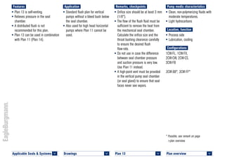 Plan overview 	
<
* Possible, see remark on page
>plan overview.
Pump media characteristics
•	Clean, non-polymerizing fluids with
moderate temperatures.
•	Light hydrocarbons
Location, function
•	Process side
•	Lubrication, cooling
Configurations
1CW-FL, 1CW-FX,
2CW-CW, 2CW-CS,
3CW-FB
3CW-BB*, 3CW-FF*
Remarks, checkpoints
•	Orifice size should be at least 3 mm
(1/8").
•	The flow of the flush fluid must be
sufficient to remove the heat from
the mechanical seal chamber.
Calculate the orifice size and the
throat bushing clearance carefully
to ensure the desired flush
flow-rate.
•	Do not use in case the difference
between seal chamber pressure
and suction pressure is very low.
Use Plan 11 instead.
•	A high-point vent must be provided
in the vertical pump seal chamber
(or seal gland) to ensure that seal
faces never see vapors.
Application
•	Standard flush plan for vertical
pumps without a bleed bush below
the seal chamber.
•	Also used for high head horizontal
pumps where Plan 11 cannot be
used.
Features
•	Plan 13 is self-venting.
•	Relieves pressure in the seal
chamber.
•	A distributed flush is not
recommended for this plan.
•	Plan 13 can be used in combination
with Plan 11 (Plan 14).
Plan 13	
<
Drawings 	
<
Applicable Seals & Systems	
<
 