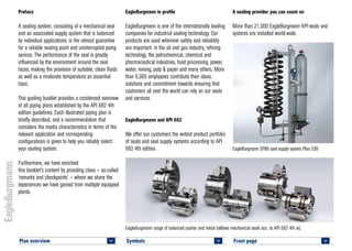 Symbols 		
<
Plan overview 		
<
A sealing provider you can count on
More than 21,000 EagleBurgmann API-seals and
systems are installed world-wide.
EagleBurgmann in profile
EagleBurgmann is one of the internationally leading
companies for industrial sealing technology. Our
products are used wherever safety and reliability
are important: in the oil and gas industry, refining
technology, the petrochemical, chemical and
pharmaceutical industries, food processing, power,
water, mining, pulp & paper and many others. More
than 6,000 employees contribute their ideas,
solutions and commitment towards ensuring that
customers all over the world can rely on our seals
and services.
EagleBurgmann and API 682
We offer our customers the widest product portfolio
of seals and seal supply systems according to API
682 4th edition.
EagleBurgmann range of balanced pusher and metal bellows mechanical seals acc. to API 682 4th ed.
EagleBurgmann SPB6 seal supply system Plan 53B
Preface
A sealing system, consisting of a mechanical seal
and an associated supply system that is balanced
by individual applications, is the utmost guarantee
for a reliable sealing point and uninterrupted pump
service. The performance of the seal is greatly
influenced by the environment around the seal
faces, making the provision of suitable, clean fluids
as well as a moderate temperature an essential
topic.
This guiding booklet provides a condensed overview
of all piping plans established by the API 682 4th
edition guidelines. Each illustrated piping plan is
briefly described, and a recommendation that
considers the media characteristics in terms of the
relevant application and corresponding
configurations is given to help you reliably select
your sealing system.
Furthermore, we have enriched
this booklet's content by providing clues – so-called
‘remarks and checkpoints’ – where we share the
experiences we have gained from multiple equipped
plants.
Front page 		
<
 