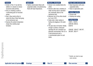 Plan overview 	
<
* Possible, see remark on page
>plan overview.
Pump media characteristics
•	High temperature with some
suspended solids.
•	Close to vaporization point.
Location, function
•	Process side
•	Flushing and cooling
Configurations
1CW-FL, 1CW-FX,
2CW-CW, 2CW-CS,
3CW-FB
3CW-BB*, 3CW-FF*, 3NC-FB*,
3NC-BB*, 3NC-FF*
Remarks, checkpoints
•	Strainer to be installed before the
orifice
•	Strainers often have a tendency to
choke and thus lead to starvation
and, eventually, failure of the
mechanical seal.
•	Minimum size of the orifice should
be 3 mm (1/8").
•	Cooler duty is high, leading to
fouling and plugging on the water
side.
•	This plan does not function reliably
enough to achieve a three-year
operating life and is therefore not
generally recommended. Plan 32 or
a dual pressurized seal is
a recommended option for such
duties.
Application
•	Slightly contaminated (fluids with
suspended solids), non-polymerizing
fluids with high temperatures.
Features
•	Similar to Plan 21 but with the
addition of a strainer to remove
occasional solid particles.
•	Acts as a flushing as well as
a self-venting plan for horizontal
pumps.
•	Uses a flow control orifice to
restrict the flow of flush fluid going
to the mechanical seal.
•	Improves the product temperature
margin thus avoiding vapor
formation.
Plan 22	
<
Applicable Seals & Systems	
<
Drawings 	
<
 