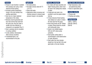 Plan overview 	
<
Pump media characteristics
•	High temperature, clean
non-polymerizing fluids.
•	Close to vaporization point.
Location, function
•	Process side
•	Flushing and cooling
Configurations
1CW-FL, 1CW-FX,
2CW-CW, 2CW-CS,
3CW-FB
Remarks, checkpoints
•	For media with high viscosities and
higher freezing points, steam must
be used in the cooling lines instead
of water.
•	A high-point vent valve to be
provided to vent the system before
start-up.
•	A close clearance throat bushing
must always be in place to reduce
the heat soak from the pump.
•	Avoid sharp bends and 90° elbows
in piping. Piping should be smooth
and continuously rising.
•	Cooler to be installed approx.
500 mm (20”) above pump
centerline.
•	Good quality cooling water is
recommended to avoid deterioration
of cooler efficiency.
•	Flush outlet from seal chamber
should be in the top half of the seal
gland plate or the seal chamber.
Application
•	Hot hydrocarbons.
•	Hot water services above 80 °C
(176 °F).
•	Boiler feed water.
•	Applications where increasing seal
chamber pressure to improve vapor
pressure margin is not possible.
Features
•	Product in seal chamber is isolated
from pumping area using a close
clearance throat bushing.
•	Increases product temperature
margin in the seal chamber thus
avoiding vaporization.
•	Seal runs at a lower stabilized
temperature of the media.
•	Removes only the generated seal
face heat and the heat soak from
the pump area, thus the cooler is
smaller and more effective as
compared to an equivalent Plan 21.
•	Uses a pumping ring for circulation
in running condition.
•	In idle condition, thermosiphon
effect ensures circulation.
•	A distributed flush is not
recommended for this plan.
Plan 23	
<
Applicable Seals & Systems	
<
Drawings 	
<
 