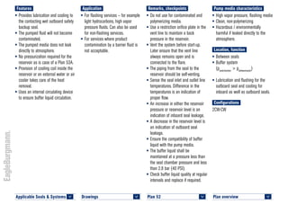 Plan overview 	
<
Pump media characteristics
•	High vapor pressure, flashing media
•	Clean, non-polymerizing
•	Hazardous / environmentally
harmful if leaked directly to the
atmosphere.
Location, function
•	Between seals
•	Buffer system
(psealchamber
> pbetweenseals
)
•	Lubrication and flushing for the
outboard seal and cooling for
inboard as well as outboard seals.
Configurations
2CW-CW
Remarks, checkpoints
•	Do not use for contaminated and
polymerizing media.
•	Use a restriction orifice plate in the
vent line to maintain a back
pressure in the reservoir.
•	Vent the system before start-up.
Later ensure that the vent line
always remains open and is
connected to the flare.
•	The piping from the seal to the
reservoir should be self-venting.
•	Sense the seal inlet and outlet line
temperatures. Difference in the
temperatures is an indication of
proper flow.
•	An increase in either the reservoir
pressure or reservoir level is an
indication of inboard seal leakage.
•	A decrease in the reservoir level is
an indication of outboard seal
leakage.
•	Ensure the compatibility of buffer
liquid with the pump media.
•	The buffer liquid shall be
maintained at a pressure less than
the seal chamber pressure and less
than 2.8 bar (40 PSI).
•	Check buffer liquid quality at regular
intervals and replace if required.
Application
•	For flashing services – for example
light hydrocarbons, high vapor
pressure fluids. Can also be used
for non-flashing services.
•	For services where product
contamination by a barrier fluid is
not acceptable.
Features
•	Provides lubrication and cooling to
the contacting wet outboard safety
backup seal.
•	The pumped fluid will not become
contaminated.
•	The pumped media does not leak
directly to atmosphere.
•	No pressurization required for the
reservoir as is case of a Plan 53A.
•	Provision of cooling coil inside the
reservoir or an external water or air
cooler takes care of the heat
removal.
•	Uses an internal circulating device
to ensure buffer liquid circulation.
Plan 52	
<
Drawings 	
<
Applicable Seals & Systems	
<
 