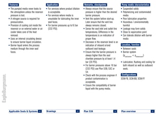 Plan overview 	
<
Pump media characteristics
•	Suspended solids
•	Polymerizing and contaminated
media
•	Poor lubrication properties
•	Hazardous / environmentally
harmful
•	Leakage may form solids
•	Close to vaporization point
•	Can tolerate dilution with barrier
media
Location, function
•	Between seals
•	Barrier system
(psealchamber
< pbetweenseals
)
•	Lubrication, flushing and cooling for
both inboard as well as outboard
seals.
Configurations
3CW-FB, 3CW-BB, 3CW-FF
Remarks, checkpoints
•	Always ensure that the source
pressure is higher than the desired
barrier pressure.
•	Vent the system before start-up.
Later ensure that the vent line
always remains closed.
•	Sense the seal inlet and outlet line
temperatures. Difference in the
temperatures is an indication of
proper flow.
•	Decrease in the reservoir level is an
indication of inboard or/and
outboard seal leakage.
•	Ensure that the barrier pressure is
always higher than the seal
chamber pressure by at least 1.4
bar (20 PSI).
•	For barrier pressures above 16 bar
(232 PSI) use Plan 53B, 53C or
54.
•	Check with the process engineer if
product contamination is
acceptable.
•	Ensure the compatibility of barrier
liquid with the pump media.
Application
•	For services where product dilution
is acceptable.
•	For services where media is
unsuitable for lubricating the inner
seal faces.
•	For barrier pressures up to16 bar
(232 PSI).
Features
•	The pumped media never leaks to
the atmosphere unless the reservoir
pressure is lost.
•	A nitrogen source is required for
pressurization.
•	Provision of cooling coil inside the
reservoir or an external water or air
cooler takes care of the heat
removal.
•	Uses an internal circulating device
to ensure barrier liquid circulation.
•	Barrier liquid enters the process
medium through the inner seal
faces.
Plan 53A	
<
Drawings 	
<
Applicable Seals & Systems	
<
 