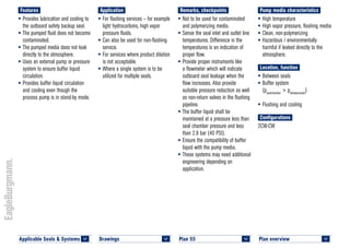 Plan overview 	
<
Features
•	Provides lubrication and cooling to
the outboard safety backup seal.
•	The pumped fluid does not become
contaminated.
•	The pumped media does not leak
directly to the atmosphere.
•	Uses an external pump or pressure
system to ensure buffer liquid
circulation.
•	Provides buffer liquid circulation
and cooling even though the
process pump is in stand-by mode.
Application
•	For flashing services – for example
light hydrocarbons, high vapor
pressure fluids.
•	Can also be used for non-flashing
service.
•	For services where product dilution
is not acceptable.
•	Where a single system is to be
utilized for multiple seals.
Remarks, checkpoints
•	Not to be used for contaminated
and polymerizing media.
•	Sense the seal inlet and outlet line
temperatures. Difference in the
temperatures is an indication of
proper flow.
•	Provide proper instruments like
a flowmeter which will indicate
outboard seal leakage when the
flow increases. Also provide
suitable pressure reduction as well
as non-return valves in the flushing
pipeline.
•	The buffer liquid shall be
maintained at a pressure less than
seal chamber pressure and less
than 2.8 bar (40 PSI).
•	Ensure the compatibility of buffer
liquid with the pump media.
•	These systems may need additional
engineering depending on
application.
Pump media characteristics
•	High temperature
•	High vapor pressure, flashing media
•	Clean, non-polymerizing
•	Hazardous / environmentally
harmful if leaked directly to the
atmosphere.
Location, function
•	Between seals
•	Buffer system
(psealchamber
> pbetweenseals
)
•	Flushing and cooling
Configurations
2CW-CW
Plan 55	
<
Drawings 	
<
Applicable Seals & Systems	
<
 
