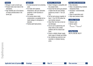 Plan overview 	
<
Pump media characteristics
•	Poor lubrication
•	Clean, non-polymerizing moderate
temperature fluids.
•	Hazardous / environmentally
harmful
•	Close to vaporization point
•	High vapor pressure media
Location, function
•	Between seals
•	Barrier system
(psealchamber
< pbetweenseals
)
Configurations
3NC-FB, 3NC-BB, 3NC-FF
Remarks, checkpoints
•	Check if nitrogen is compatible with
the pumped media.
•	Ensure that the barrier gas pressure
is higher than the seal chamber
pressure by at least 1.7 bar (25
PSI).
•	Set the back pressure regulator at
least 1.7 bar (25 PSI) above the
seal chamber pressure.
•	Check filter from time to time for
any blockages.
•	Do not use for polymerizing and
sticky media as this creates
problems with the inboard seal
faces.
•	Ensure a reliable nitrogen supply.
Avoid usage of nitrogen gas bottles.
•	Use individual gas panel per seal
assembly in a between bearing
pump.
Application
•	For dual pressurized non-contacting
seals.
•	For media with moderate
temperatures, with poor lubrication
properties or with hazardous or
toxic nature.
•	For services where media
contamination is acceptable but no
media leakage to atmosphere is
tolerated.
•	Flashing light hydrocarbons.
Features
•	Nitrogen is used as barrier gas.
•	Pumped media never leaks to the
atmosphere.
•	High reliability due to the absence
of foreign particles/solids in the
barrier gas.
Plan 74	
<
Applicable Seals & Systems	
<
Drawings 	
<
 