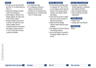 Plan overview 	
<
Pump media characteristics
•	Hazardous / environmentally
harmful (generally in combination
with additional API plan).
•	Clean non-polymerizing fluids
•	Fluids condensing at ambient
temperatures.
Location, function
•	Between seals
•	Leakage alarm and collection
Configurations
2CW-CS
Remarks, checkpoints
•	Set the pressure transmitter alarm
to a pressure of 0.7 bar (10 PSI)
so as to trigger an alarm when the
pressure in the leakage collector
increases. This indicates inboard
seal leakage.
•	Ensure that the vent line is always
open and an orifice is present to
generate back pressure.
•	Always mount the leakage
collection system below the pump
centerline.
•	Use sloping lines from the CSD port
to the leakage collector.
•	Use the level gauge to ascertain if
the leakage collector needs to be
drained.
Application
•	For condensing media.
•	For configurations utilizing an
outboard containment seal –
contacting or non-contacting type.
•	Generally used in combination with
a Plan 72 nitrogen purge.
Features
•	This plan can be used with buffer
gas (Plan 72) or without buffer gas
(Plan 71).
•	Avoids direct leakage of pumped
media to the atmosphere.
•	Liquid leakage is collected in the
leakage collector and vapors pass
to the collection system.
•	Excessive leakage and the use of
an orifice in the outlet line of the
collector together leads to
a pressure build-up in the collector
and triggers a pressure alarm at
0.7 bar (10 PSI) with the help of
a pressure transmitter.
Plan 75	
<
Drawings 	
<
Applicable Seals & Systems	
<
 