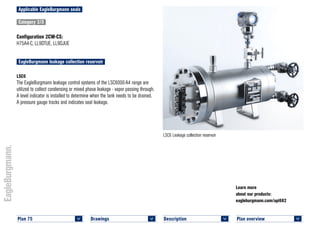 Plan overview 	
<
Learn more
about our products:
eagleburgmann.com/api682
Applicable EagleBurgmann seals
Category 2/3
Configuration 2CW-CS:
H75A4-C, LL9DTUE, LL9DJUE
EagleBurgmann leakage collection reservoir
LSC6
The EagleBurgmann leakage control systems of the LSC6000-A4 range are
utilized to collect condensing or mixed phase leakage - vapor passing through.
A level indicator is installed to determine when the tank needs to be drained.
A pressure gauge tracks and indicates seal leakage.
LSC6 Leakage collection reservoir
Plan 75	
<
Drawings 	
<
Description 	
<
 