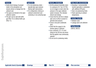 Plan overview 	
<
Pump media characteristics
•	Hazardous / environmentally
harmful (generally in combination
with additional API plan).
•	Clean non-polymerizing fluids
•	Fluids vaporizing at ambient
temperatures.
Location, function
•	Between seals
•	Leakage alarm and collection
Configurations
2CW-CS, 2NC-CS
Remarks, checkpoints
•	Set the pressure transmitter alarm
to a pressure of 0.7 bar (10 PSI)
so as to trigger an alarm when the
pressure in the vapor collection
system increases. This indicates
inboard seal leakage.
•	Ensure that the vent line is always
open and an orifice is present to
generate back pressure.
•	Ensure a low point condensate
drain.
•	Check that the support to the
harness piping is sufficient.
•	Use a minimum 1/2" (13 mm)
tubing for the CSV line and ensure
that the pipeline rises continuously
upwards.
•	Do not use for condensing media.
Application
•	For non-condensing media –
typically high vapor pressure
flashing light hydrocarbons.
•	For configurations utilizing an
outboard containment seal –
contacting or non-contacting type.
Features
•	Avoids direct leakage of pumped
media to the atmosphere and
ensures almost no leakage from the
outboard seal.
•	The vapors are directed to the vapor
collection system.
•	This plan can be used with buffer
gas (Plan 72) or without buffer gas
(Plan 71).
Plan 76	
<
Applicable Seals & Systems	
<
Drawings 	
<
 