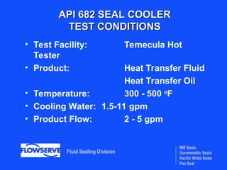 BW Seals
Durametallic Seals
Pacific Wietz Seals
Pac-Seal
Fluid Sealing Division
API 682 SEAL COOLER
API 682 SEAL COOLER
TEST CONDITIONS
TEST CONDITIONS
• Test Facility: Temecula Hot
Tester
• Product: Heat Transfer Fluid
Heat Transfer Oil
• Temperature: 300 - 500 o
F
• Cooling Water: 1.5-11 gpm
• Product Flow: 2 - 5 gpm
 