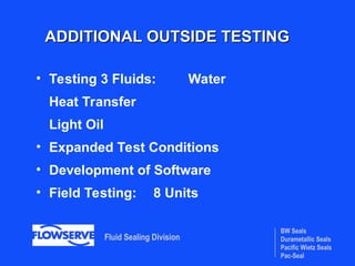 BW Seals
Durametallic Seals
Pacific Wietz Seals
Pac-Seal
Fluid Sealing Division
ADDITIONAL OUTSIDE TESTING
ADDITIONAL OUTSIDE TESTING
• Testing 3 Fluids: Water
Heat Transfer
Light Oil
• Expanded Test Conditions
• Development of Software
• Field Testing: 8 Units
 
