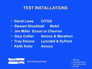 BW Seals
Durametallic Seals
Pacific Wietz Seals
Pac-Seal
Fluid Sealing Division
TEST INSTALLATIONS
TEST INSTALLATIONS
• David Lowe CITGO
• Stewart Shoefstall Mobil
• Jim Miller Exxon or Chevron
• Gary Collier Amoco & Marathon
• Troy Elmore Lyondell & DuPont
• Keith Kolar Amoco
 