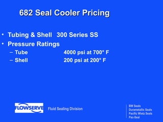 BW Seals
Durametallic Seals
Pacific Wietz Seals
Pac-Seal
Fluid Sealing Division
682 Seal Cooler Pricing
682 Seal Cooler Pricing
• Tubing & Shell 300 Series SS
• Pressure Ratings
– Tube 4000 psi at 700° F
– Shell 200 psi at 200° F
 