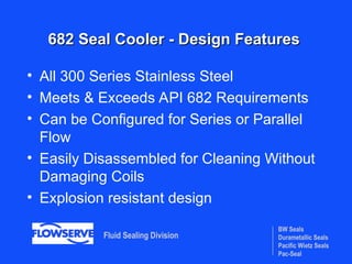 BW Seals
Durametallic Seals
Pacific Wietz Seals
Pac-Seal
Fluid Sealing Division
682 Seal Cooler - Design Features
682 Seal Cooler - Design Features
• All 300 Series Stainless Steel
• Meets & Exceeds API 682 Requirements
• Can be Configured for Series or Parallel
Flow
• Easily Disassembled for Cleaning Without
Damaging Coils
• Explosion resistant design
 