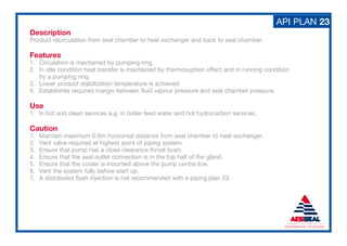 API PLAN 23
Description
Product recirculation from seal chamber to heat exchanger and back to seal chamber.
Features
1. Circulation is maintained by pumping ring.
2. In idle condition heat transfer is maintained by thermosyphon effect and in running condition
by a pumping ring.
3. Lower product stabilization temperature is achieved.
4. Establishes required margin between fluid vapour pressure and seal chamber pressure.
Use
1. In hot and clean services e.g. in boiler feed water and hot hydrocarbon services.
Caution
1. Maintain maximum 0.6m horizontal distance from seal chamber to heat exchanger.
2. Vent valve required at highest point of piping system.
3. Ensure that pump has a close clearance throat bush.
4. Ensure that the seal outlet connection is in the top half of the gland.
5. Ensure that the cooler is mounted above the pump centre line.
6. Vent the system fully before start up.
7. A distributed flush injection is not recommended with a piping plan 23.
 