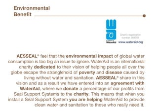Charity registration
number 288701
AESSEAL®
feel that the environmental impact of global water
consumption is too big an issue to ignore. WaterAid is an international
charity dedicated to their vision of helping people all over the
globe escape the stranglehold of poverty and disease caused by
living without water and sanitation. AESSEAL®
share in this
vision and as a result we have entered into an agreement with
WaterAid, where we donate a percentage of our profits from
Seal Support Systems to the charity. This means that when you
install a Seal Support System you are helping WaterAid to provide
clean water and sanitation to those who really need it.
www.wateraid.org
Environmental
Benefit •
 