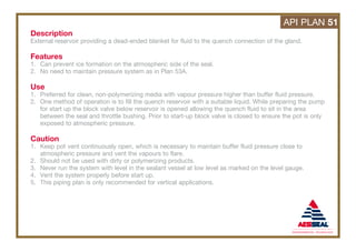 Description
External reservoir providing a dead-ended blanket for fluid to the quench connection of the gland.
Features
1. Can prevent ice formation on the atmospheric side of the seal.
2. No need to maintain pressure system as in Plan 53A.
Use
1. Preferred for clean, non-polymerizing media with vapour pressure higher than buffer fluid pressure.
2. One method of operation is to fill the quench reservoir with a suitable liquid. While preparing the pump
for start up the block valve below reservoir is opened allowing the quench fluid to sit in the area
between the seal and throttle bushing. Prior to start-up block valve is closed to ensure the pot is only
exposed to atmospheric pressure.
Caution
1. Keep pot vent continuously open, which is necessary to maintain buffer fluid pressure close to
atmospheric pressure and vent the vapours to flare.
2. Should not be used with dirty or polymerizing products.
3. Never run the system with level in the sealant vessel at low level as marked on the level gauge.
4. Vent the system properly before start up.
5. This piping plan is only recommended for vertical applications.
API PLAN 51
 