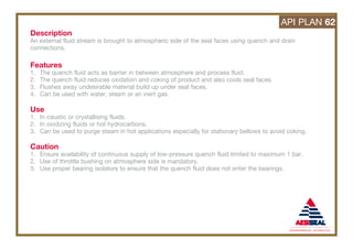 Description
An external fluid stream is brought to atmospheric side of the seal faces using quench and drain
connections.
Features
1. The quench fluid acts as barrier in between atmosphere and process fluid.
2. The quench fluid reduces oxidation and coking of product and also cools seal faces.
3. Flushes away undesirable material build up under seal faces.
4. Can be used with water, steam or an inert gas.
Use
1. In caustic or crystallising fluids.
2. In oxidizing fluids or hot hydrocarbons.
3. Can be used to purge steam in hot applications especially for stationary bellows to avoid coking.
Caution
1. Ensure availability of continuous supply of low-pressure quench fluid limited to maximum 1 bar.
2. Use of throttle bushing on atmosphere side is mandatory.
3. Use proper bearing isolators to ensure that the quench fluid does not enter the bearings.
API PLAN 62
 